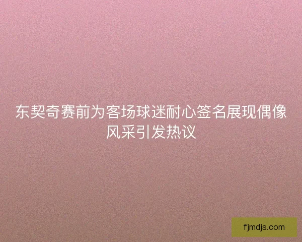 东契奇赛前为客场球迷耐心签名展现偶像风采引发热议
