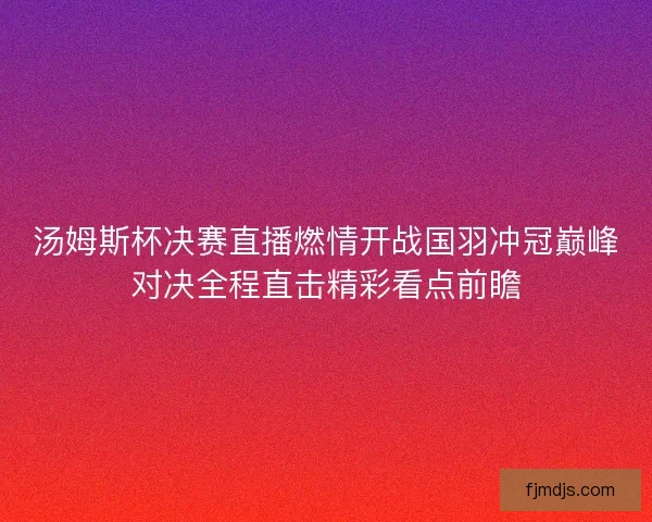 汤姆斯杯决赛直播燃情开战国羽冲冠巅峰对决全程直击精彩看点前瞻 汤姆斯杯决赛直播燃情开战国羽冲冠巅峰对决全程直击精彩看点前瞻