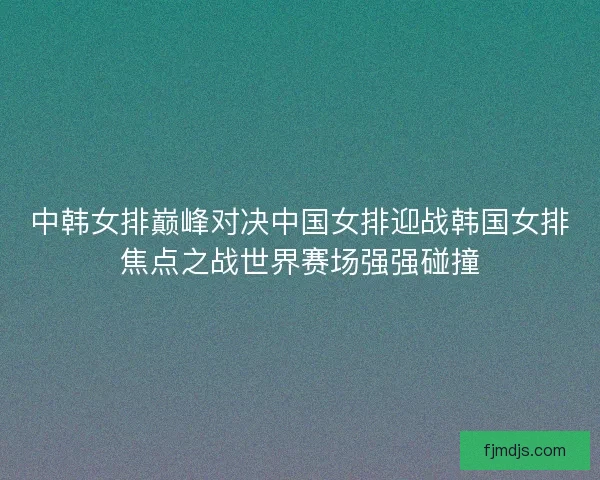 中韩女排巅峰对决中国女排迎战韩国女排焦点之战世界赛场强强碰撞