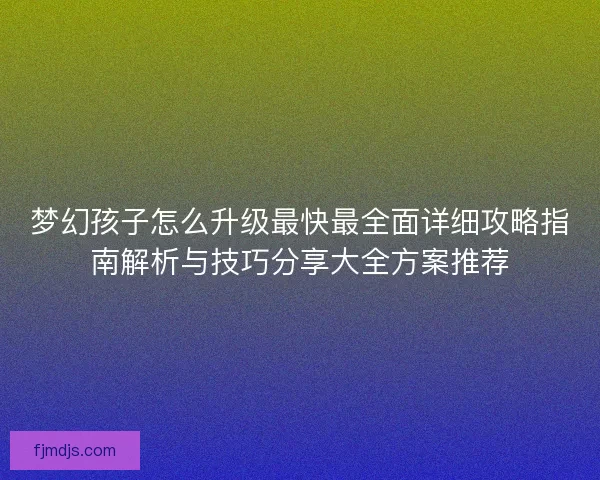 梦幻孩子怎么升级最快最全面详细攻略指南解析与技巧分享大全方案推荐
