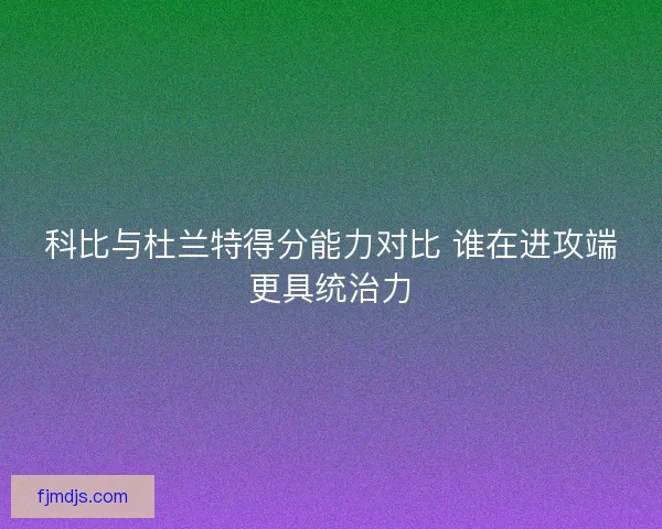 科比与杜兰特得分能力对比 谁在进攻端更具统治力