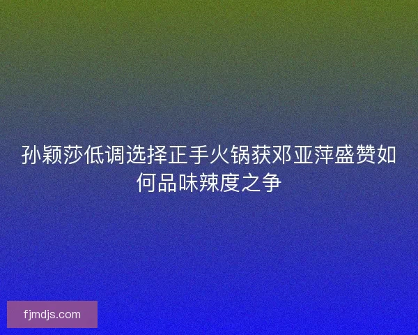 孙颖莎低调选择正手火锅获邓亚萍盛赞如何品味辣度之争