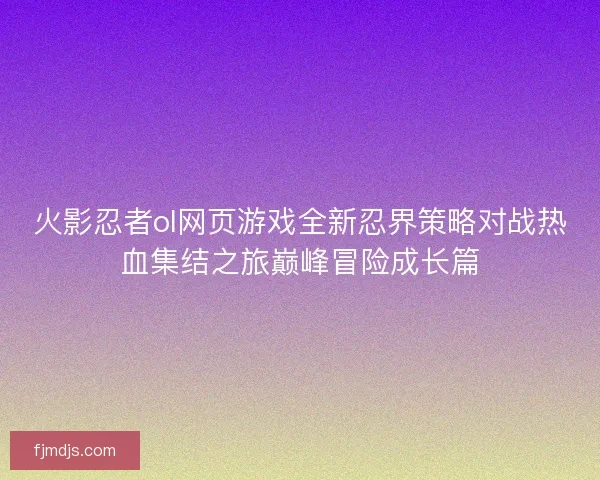 火影忍者ol网页游戏全新忍界策略对战热血集结之旅巅峰冒险成长篇 火影忍者ol网页游戏全新忍界策略对战热血集结之旅巅峰冒险成长篇