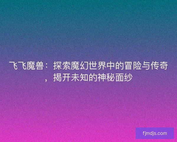 飞飞魔兽：探索魔幻世界中的冒险与传奇，揭开未知的神秘面纱