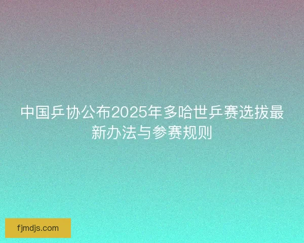 中国乒协公布2025年多哈世乒赛选拔最新办法与参赛规则