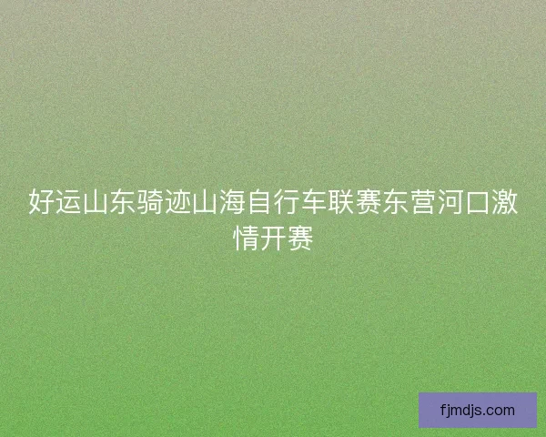 好运山东骑迹山海自行车联赛东营河口激情开赛