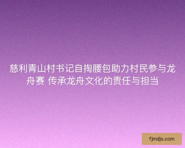 慈利青山村书记自掏腰包助力村民参与龙舟赛 传承龙舟文化的责任与担当 慈利青山村书记自掏腰包助力村民参与龙舟赛 传承龙舟文化的责任与担当