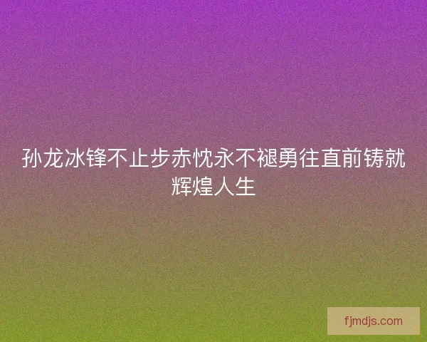 孙龙冰锋不止步赤忱永不褪勇往直前铸就辉煌人生 孙龙冰锋不止步赤忱永不褪勇往直前铸就辉煌人生
