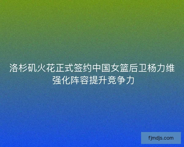 洛杉矶火花正式签约中国女篮后卫杨力维 强化阵容提升竞争力