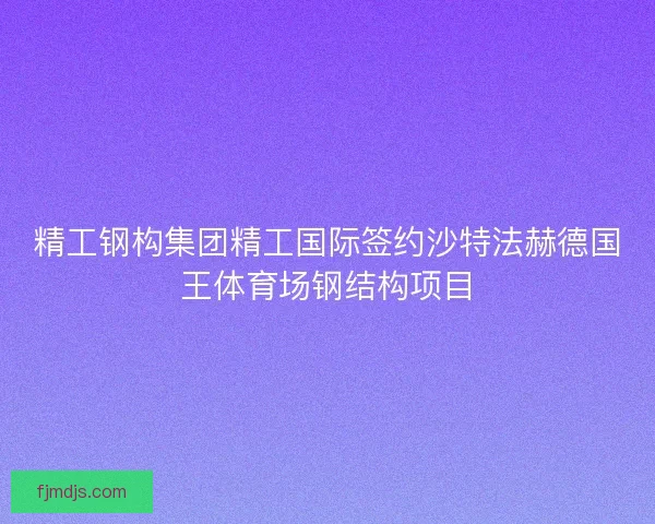 精工钢构集团精工国际签约沙特法赫德国王体育场钢结构项目 精工钢构集团精工国际签约沙特法赫德国王体育场钢结构项目