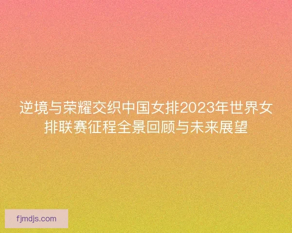 逆境与荣耀交织中国女排2023年世界女排联赛征程全景回顾与未来展望 逆境与荣耀交织中国女排2023年世界女排联赛征程全景回顾与未来展望