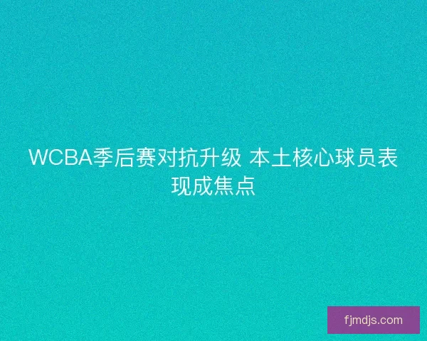 WCBA季后赛对抗升级 本土核心球员表现成焦点