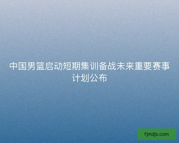 中国男篮启动短期集训备战未来重要赛事计划公布