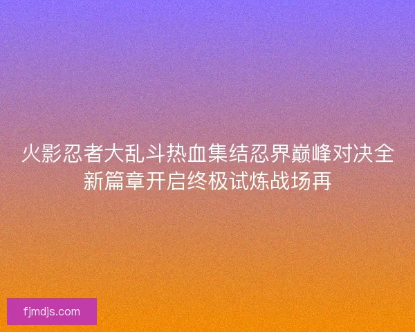 火影忍者大乱斗热血集结忍界巅峰对决全新篇章开启终极试炼战场再