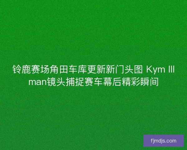 铃鹿赛场角田车库更新新门头图 Kym Illman镜头捕捉赛车幕后精彩瞬间