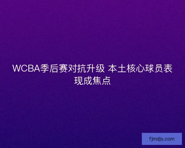 WCBA季后赛对抗升级 本土核心球员表现成焦点 WCBA季后赛对抗升级 本土核心球员表现成焦点