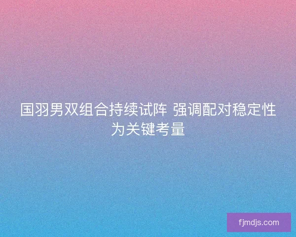 国羽男双组合持续试阵 强调配对稳定性为关键考量