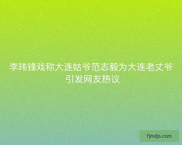 李玮锋戏称大连姑爷范志毅为大连老丈爷 引发网友热议
