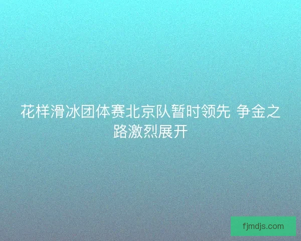 花样滑冰团体赛北京队暂时领先 争金之路激烈展开