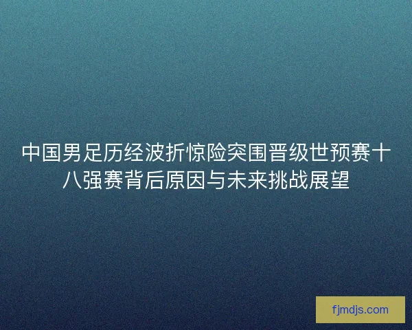 中国男足历经波折惊险突围晋级世预赛十八强赛背后原因与未来挑战展望