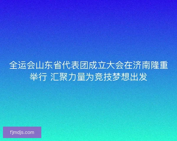 全运会山东省代表团成立大会在济南隆重举行 汇聚力量为竞技梦想出发
