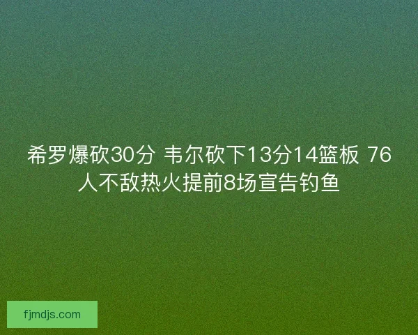 希罗爆砍30分 韦尔砍下13分14篮板 76人不敌热火提前8场宣告钓鱼