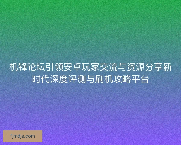 机锋论坛引领安卓玩家交流与资源分享新时代深度评测与刷机攻略平台