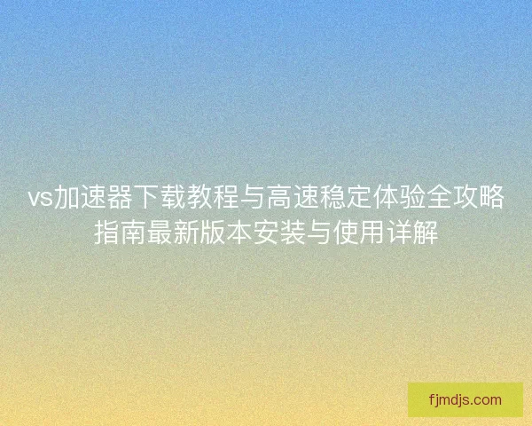 vs加速器下载教程与高速稳定体验全攻略指南最新版本安装与使用详解
