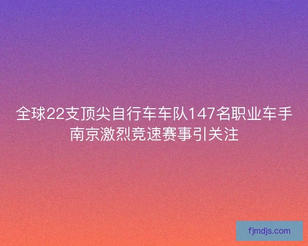 全球22支顶尖自行车车队147名职业车手南京激烈竞速赛事引关注 全球22支顶尖自行车车队147名职业车手南京激烈竞速赛事引关注