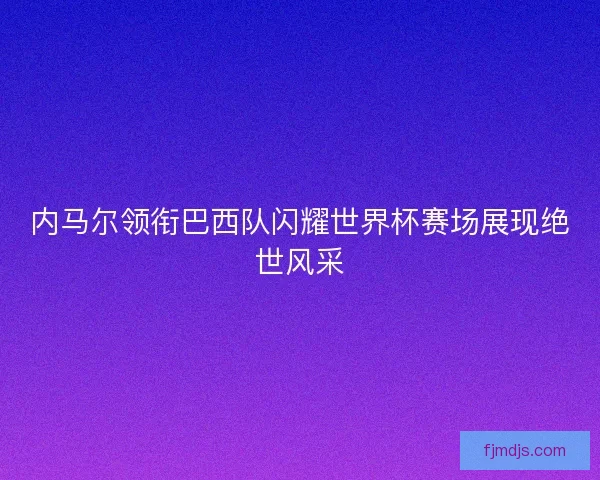 内马尔领衔巴西队闪耀世界杯赛场展现绝世风采 内马尔领衔巴西队闪耀世界杯赛场展现绝世风采