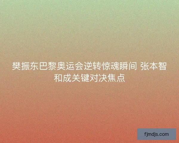 樊振东巴黎奥运会逆转惊魂瞬间 张本智和成关键对决焦点
